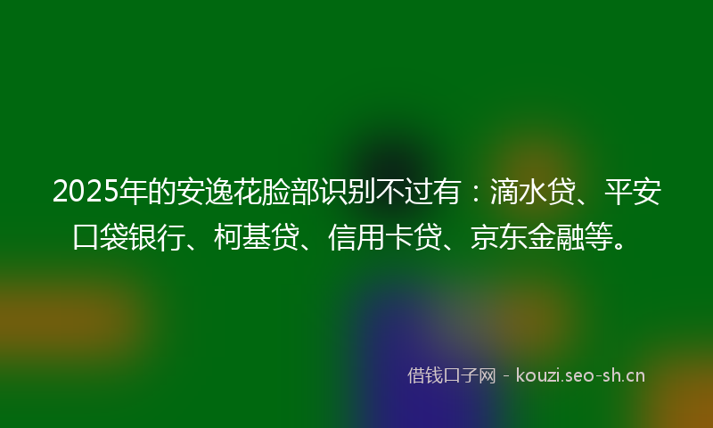 2025年的安逸花脸部识别不过有：滴水贷、平安口袋银行、柯基贷、信用卡贷、京东金融等。