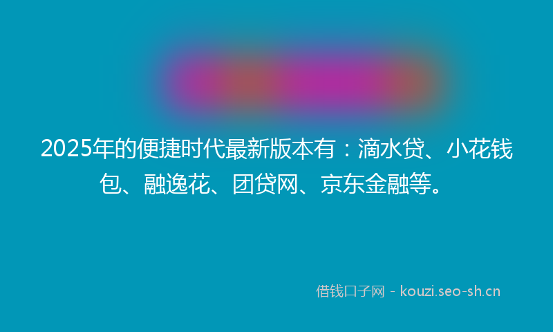 2025年的便捷时代最新版本有：滴水贷、小花钱包、融逸花、团贷网、京东金融等。