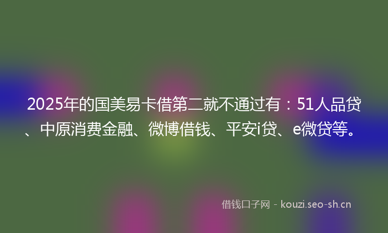 2025年的国美易卡借第二就不通过有：51人品贷、中原消费金融、微博借钱、平安i贷、e微贷等。