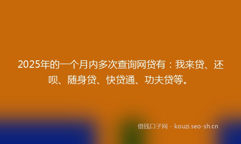2025年的一个月内多次查询网贷有：我来贷、还呗、随身贷、快贷通、功夫贷等。