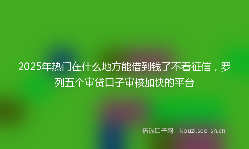 2025年热门在什么地方能借到钱了不看征信，罗列五个审贷口子审核加快的平台
