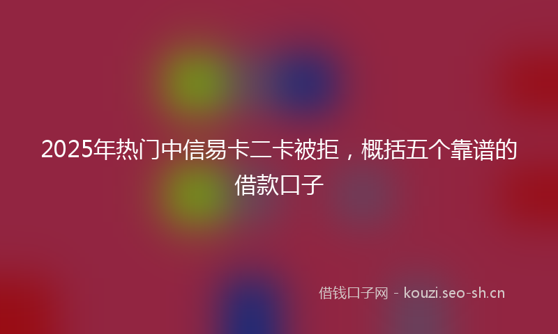 2025年热门中信易卡二卡被拒，概括五个靠谱的借款口子