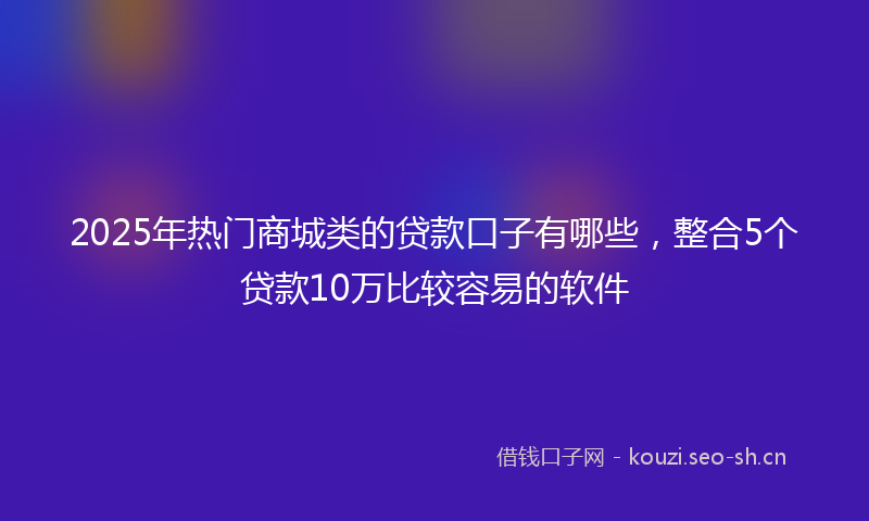 2025年热门商城类的贷款口子有哪些，整合5个贷款10万比较容易的软件