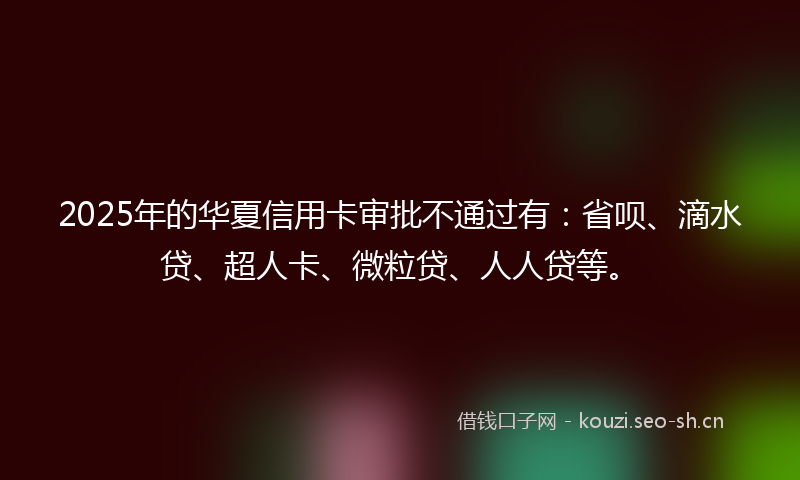 2025年的华夏信用卡审批不通过有：省呗、滴水贷、超人卡、微粒贷、人人贷等。