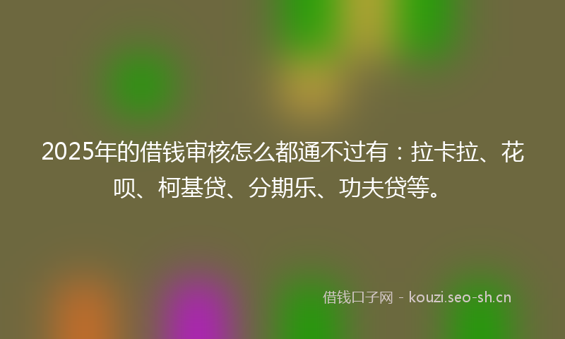 2025年的借钱审核怎么都通不过有：拉卡拉、花呗、柯基贷、分期乐、功夫贷等。