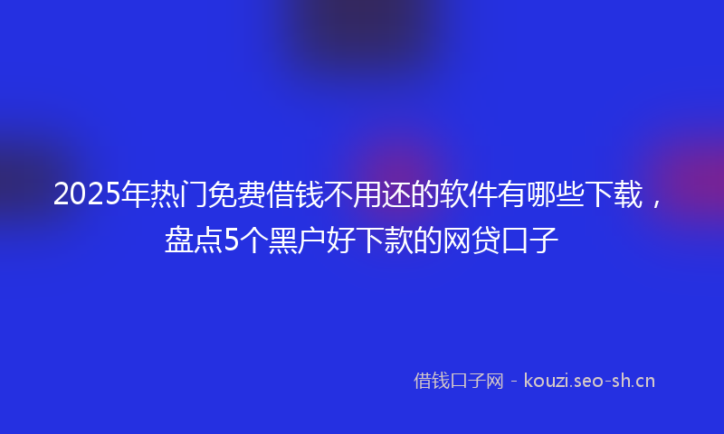 2025年热门免费借钱不用还的软件有哪些下载，盘点5个黑户好下款的网贷口子