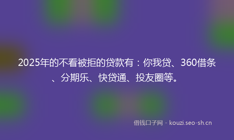 2025年的不看被拒的贷款有：你我贷、360借条、分期乐、快贷通、投友圈等。