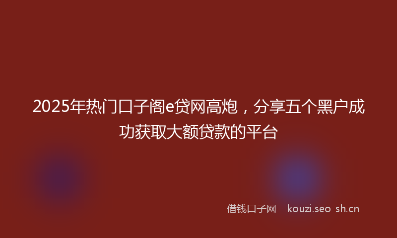 2025年热门口子阁e贷网高炮，分享五个黑户成功获取大额贷款的平台