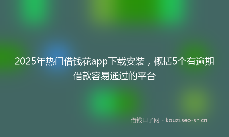 2025年热门借钱花app下载安装，概括5个有逾期借款容易通过的平台