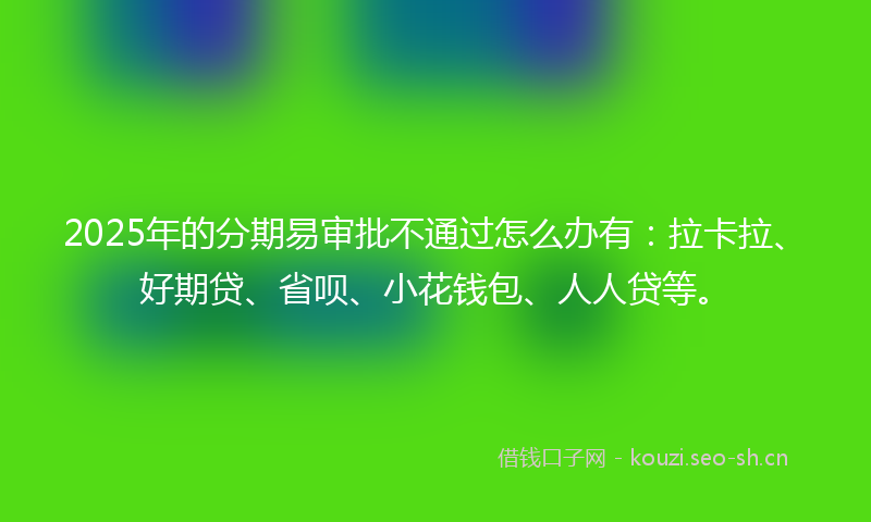 2025年的分期易审批不通过怎么办有：拉卡拉、好期贷、省呗、小花钱包、人人贷等。