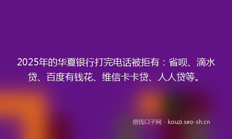 2025年的华夏银行打完电话被拒有：省呗、滴水贷、百度有钱花、维信卡卡贷、人人贷等。