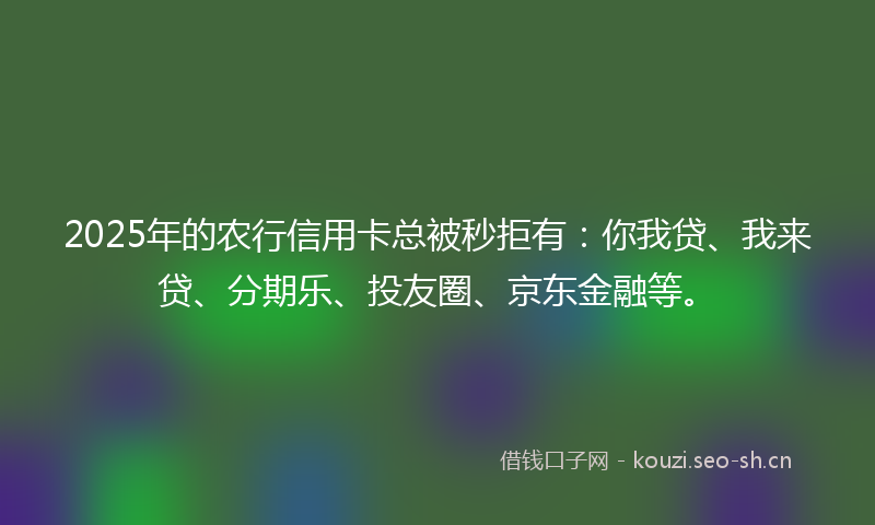 2025年的农行信用卡总被秒拒有：你我贷、我来贷、分期乐、投友圈、京东金融等。