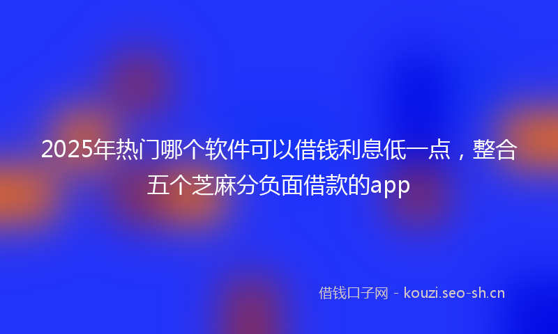 2025年热门哪个软件可以借钱利息低一点，整合五个芝麻分负面借款的app