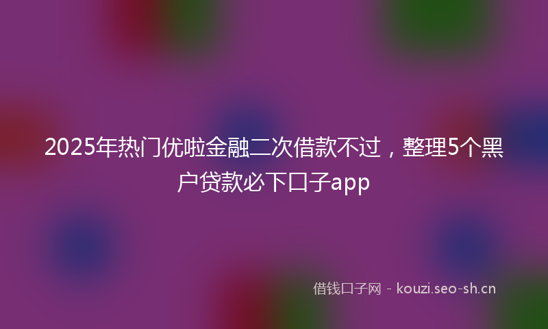 2025年热门优啦金融二次借款不过，整理5个黑户贷款必下口子app