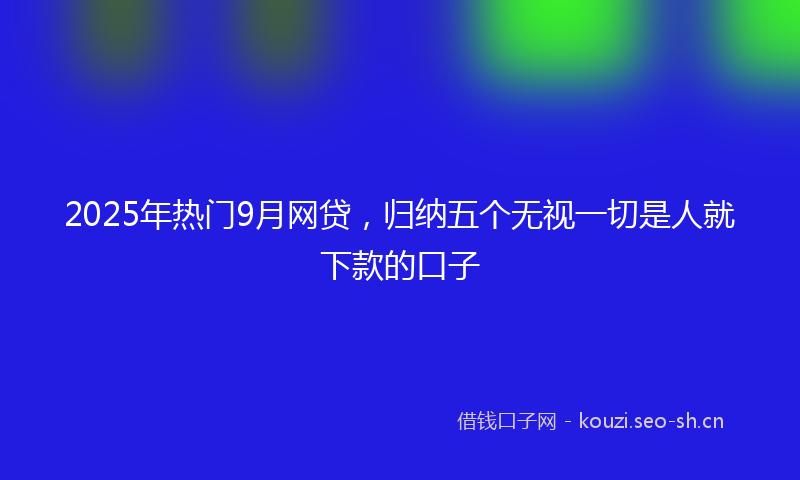 2025年热门9月网贷，归纳五个无视一切是人就下款的口子
