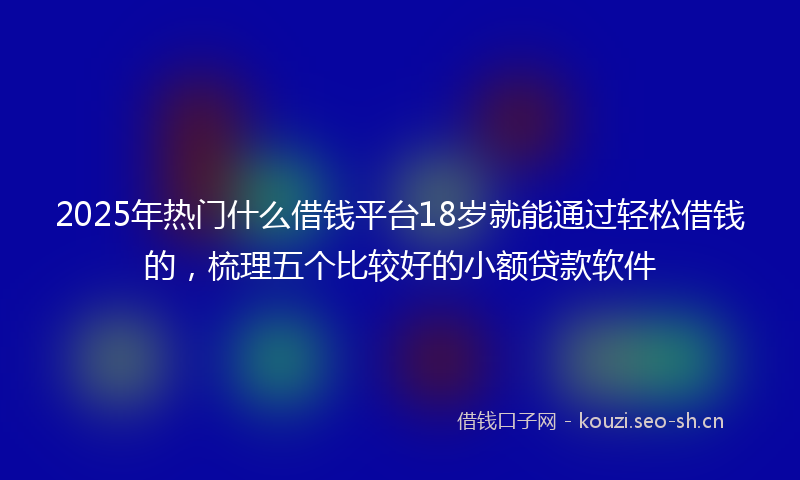 2025年热门什么借钱平台18岁就能通过轻松借钱的，梳理五个比较好的小额贷款软件