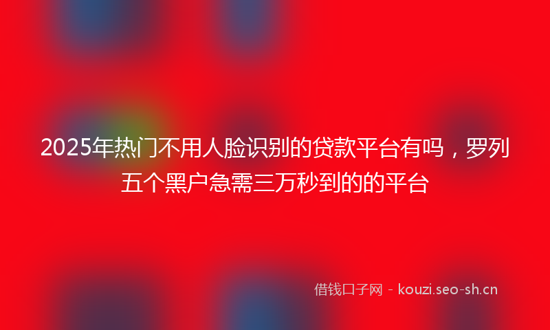 2025年热门不用人脸识别的贷款平台有吗，罗列五个黑户急需三万秒到的的平台