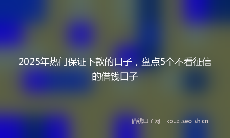 2025年热门保证下款的口子，盘点5个不看征信的借钱口子