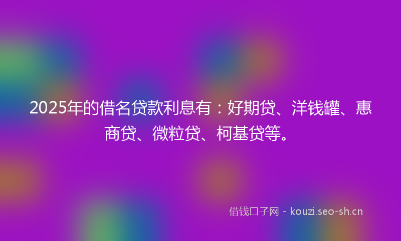 2025年的借名贷款利息有：好期贷、洋钱罐、惠商贷、微粒贷、柯基贷等。