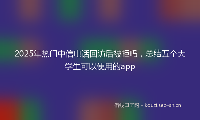 2025年热门中信电话回访后被拒吗，总结五个大学生可以使用的app
