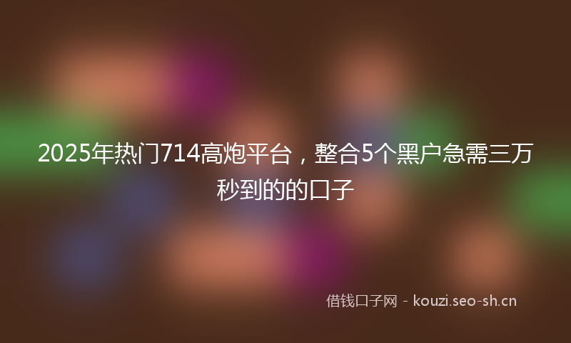 2025年热门714高炮平台，整合5个黑户急需三万秒到的的口子