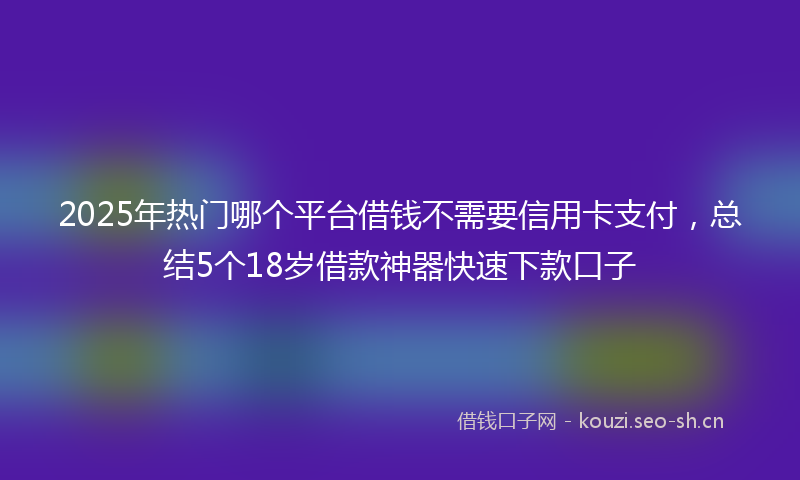 2025年热门哪个平台借钱不需要信用卡支付，总结5个18岁借款神器快速下款口子