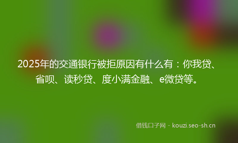 2025年的交通银行被拒原因有什么有：你我贷、省呗、读秒贷、度小满金融、e微贷等。