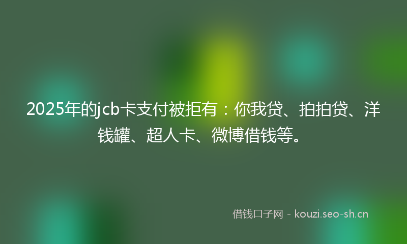2025年的jcb卡支付被拒有：你我贷、拍拍贷、洋钱罐、超人卡、微博借钱等。