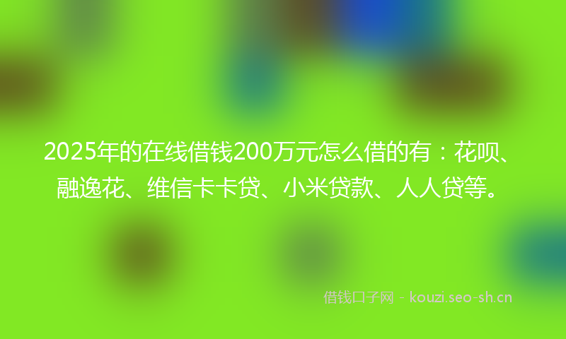 2025年的在线借钱200万元怎么借的有：花呗、融逸花、维信卡卡贷、小米贷款、人人贷等。