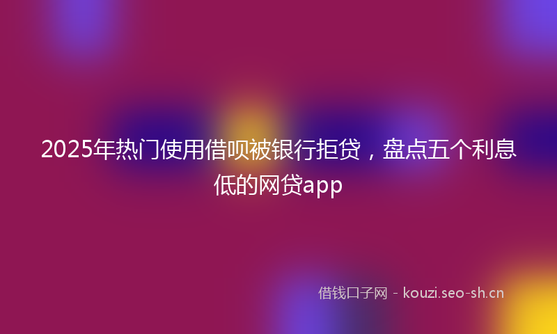 2025年热门使用借呗被银行拒贷，盘点五个利息低的网贷app