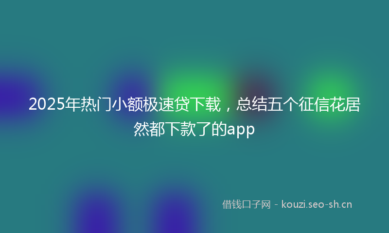 2025年热门小额极速贷下载，总结五个征信花居然都下款了的app