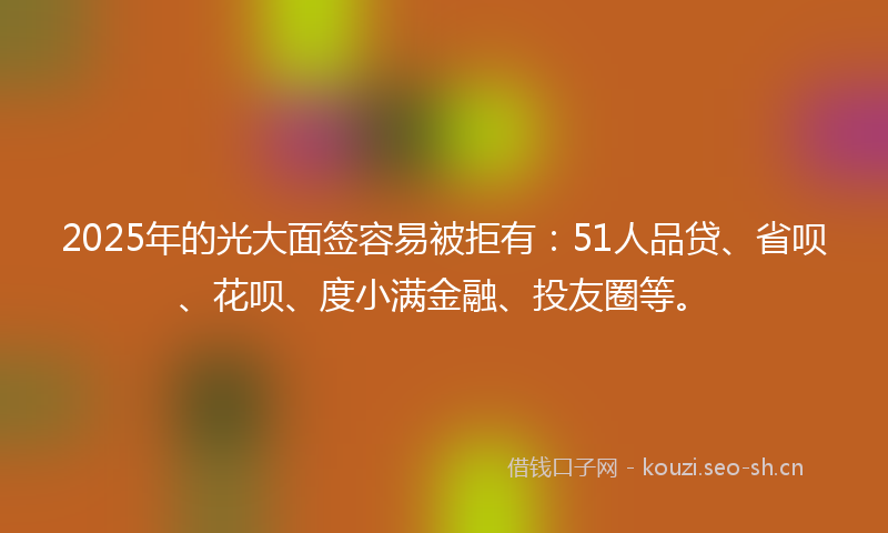 2025年的光大面签容易被拒有：51人品贷、省呗、花呗、度小满金融、投友圈等。