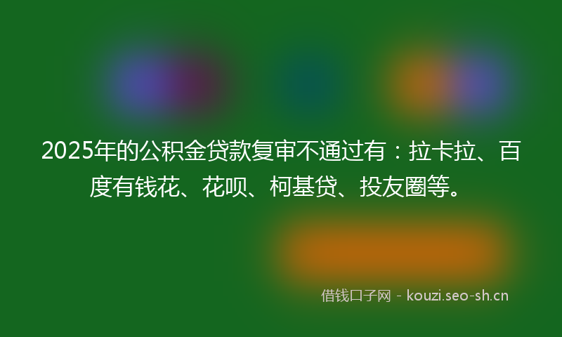 2025年的公积金贷款复审不通过有：拉卡拉、百度有钱花、花呗、柯基贷、投友圈等。