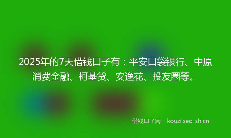 2025年的7天借钱口子有：平安口袋银行、中原消费金融、柯基贷、安逸花、投友圈等。