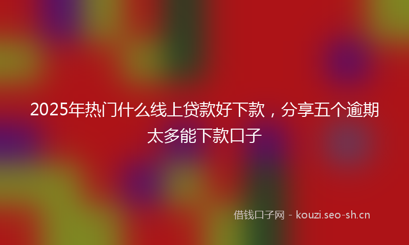 2025年热门什么线上贷款好下款，分享五个逾期太多能下款口子