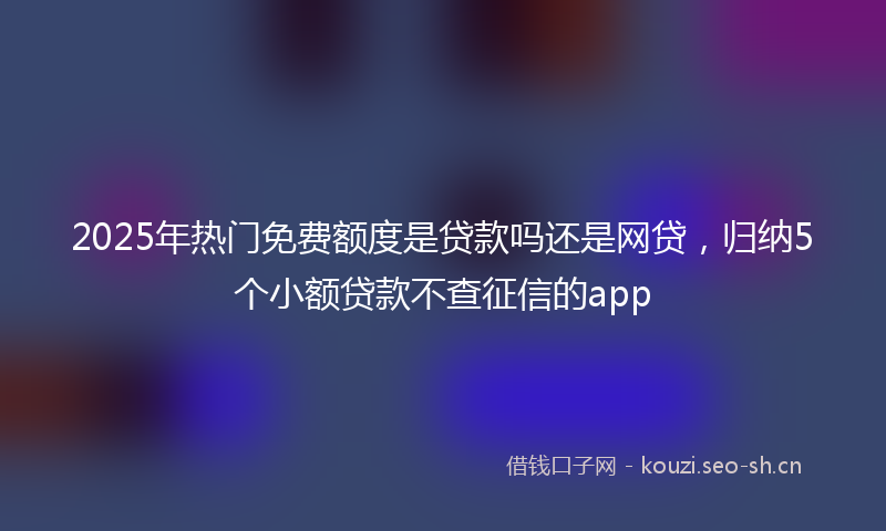 2025年热门免费额度是贷款吗还是网贷，归纳5个小额贷款不查征信的app
