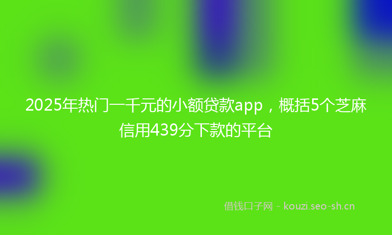 2025年热门一千元的小额贷款app，概括5个芝麻信用439分下款的平台