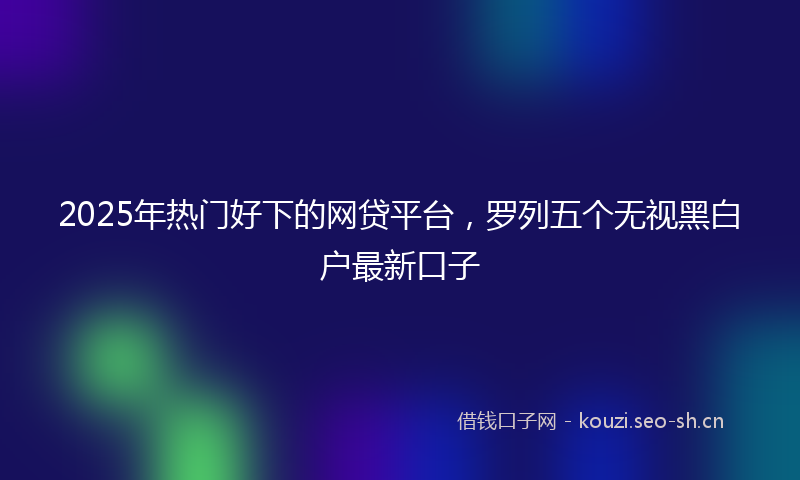 2025年热门好下的网贷平台，罗列五个无视黑白户最新口子