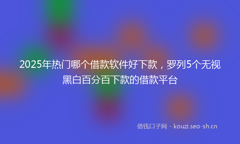 2025年热门哪个借款软件好下款，罗列5个无视黑白百分百下款的借款平台