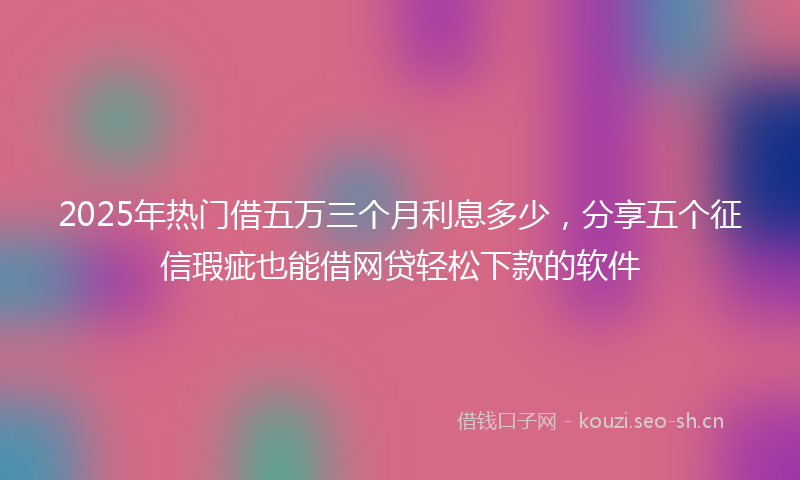 2025年热门借五万三个月利息多少，分享五个征信瑕疵也能借网贷轻松下款的软件