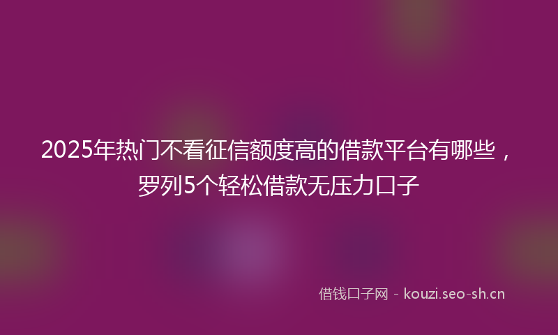 2025年热门不看征信额度高的借款平台有哪些，罗列5个轻松借款无压力口子