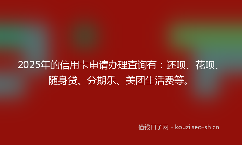 2025年的信用卡申请办理查询有：还呗、花呗、随身贷、分期乐、美团生活费等。