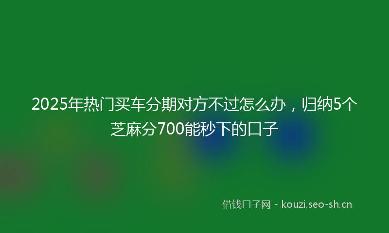 2025年热门买车分期对方不过怎么办，归纳5个芝麻分700能秒下的口子