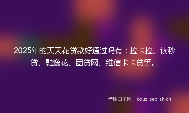 2025年的天天花贷款好通过吗有：拉卡拉、读秒贷、融逸花、团贷网、维信卡卡贷等。