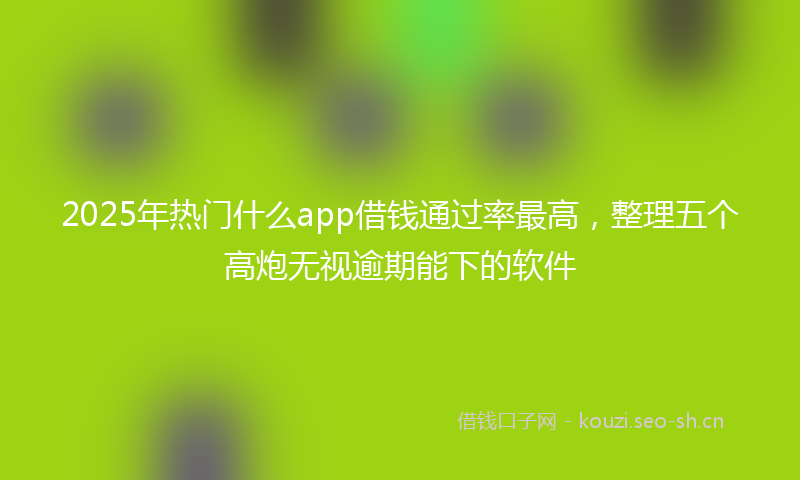 2025年热门什么app借钱通过率最高，整理五个高炮无视逾期能下的软件