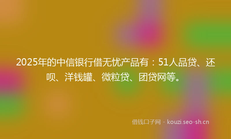 2025年的中信银行借无忧产品有：51人品贷、还呗、洋钱罐、微粒贷、团贷网等。