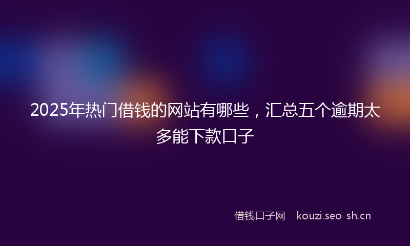 2025年热门借钱的网站有哪些，汇总五个逾期太多能下款口子