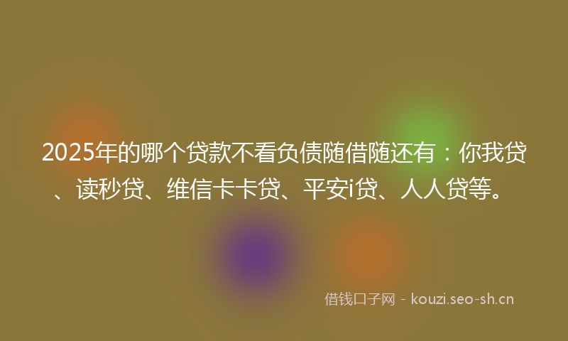 2025年的哪个贷款不看负债随借随还有：你我贷、读秒贷、维信卡卡贷、平安i贷、人人贷等。