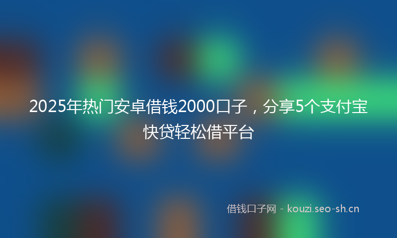 2025年热门安卓借钱2000口子，分享5个支付宝快贷轻松借平台