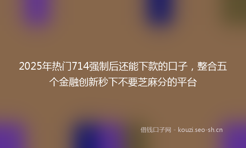 2025年热门714强制后还能下款的口子，整合五个金融创新秒下不要芝麻分的平台